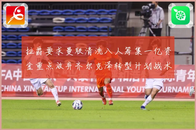 拉爵要求曼联清洗八人筹集一亿资金重点放弃齐尔克泽转型计划战术观察
