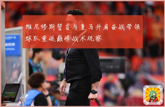 维尼修斯誓言与皇马并肩奋战带领球队重返巅峰战术观察
