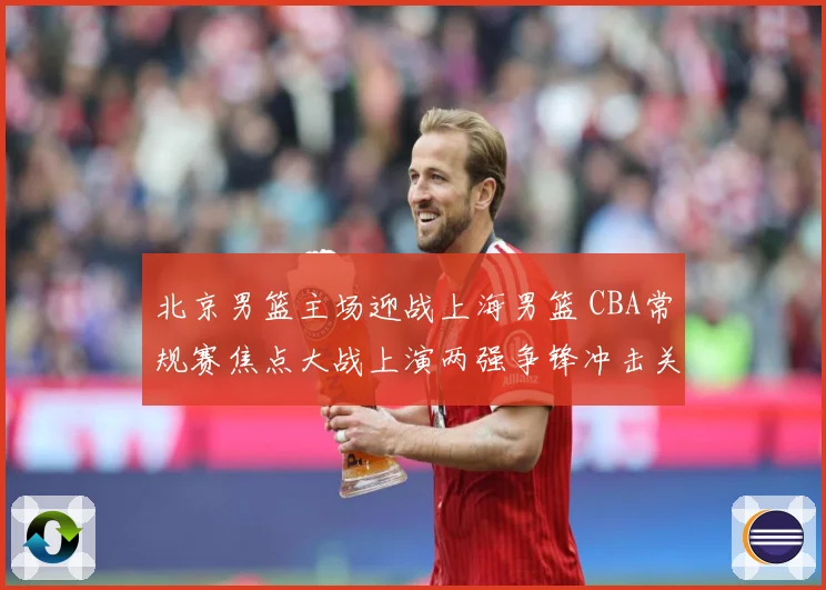 北京男篮主场迎战上海男篮 CBA常规赛焦点大战上演两强争锋冲击关键排名