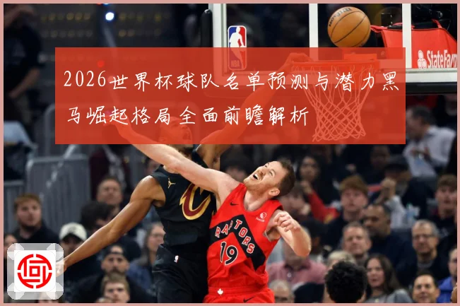 2026世界杯球队名单预测与潜力黑马崛起格局全面前瞻解析
