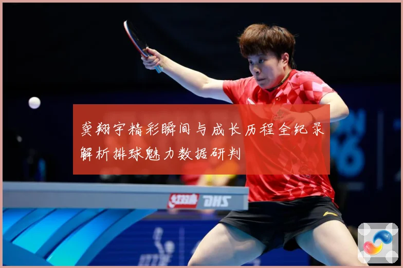 龚翔宇精彩瞬间与成长历程全纪录解析排球魅力数据研判