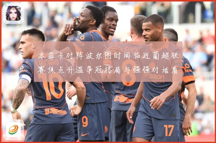 本菲卡对阵波尔图时间临近葡超联赛焦点升温争冠格局与强强对话看点全面升级