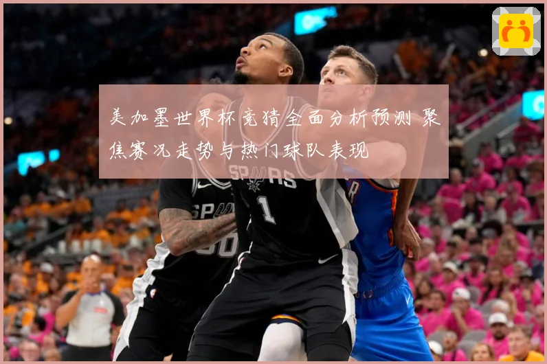 美加墨世界杯竞猜全面分析预测 聚焦赛况走势与热门球队表现