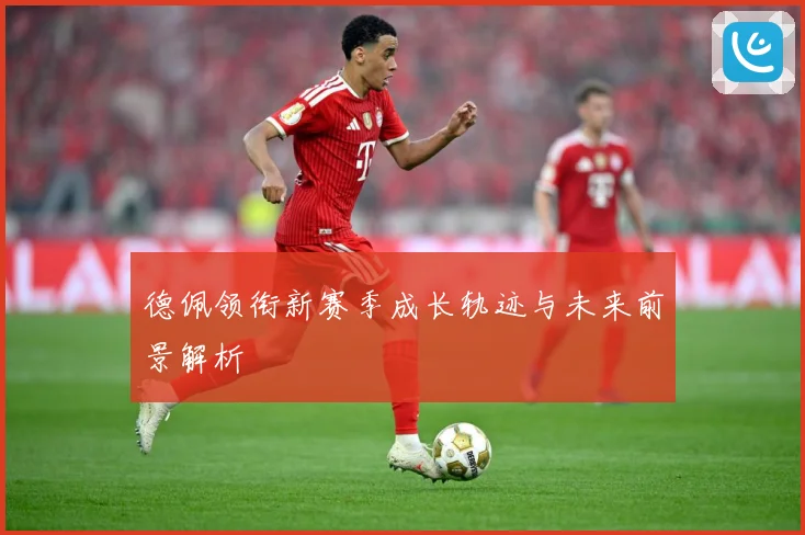德佩领衔新赛季成长轨迹与未来前景解析