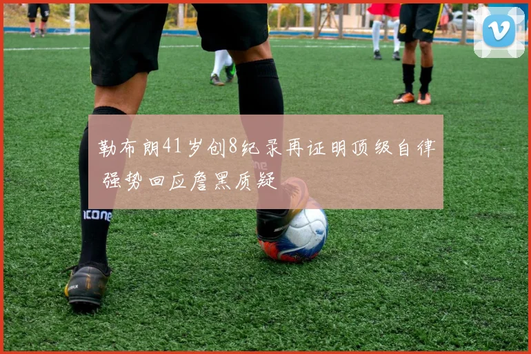 勒布朗41岁创8纪录再证明顶级自律 强势回应詹黑质疑