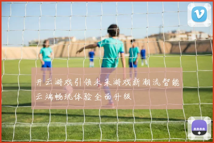 开云游戏引领未来游戏新潮流智能云端畅玩体验全面升级