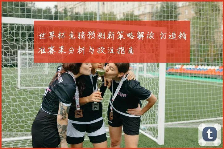 世界杯竞猜预测新策略解读 打造精准赛果分析与投注指南