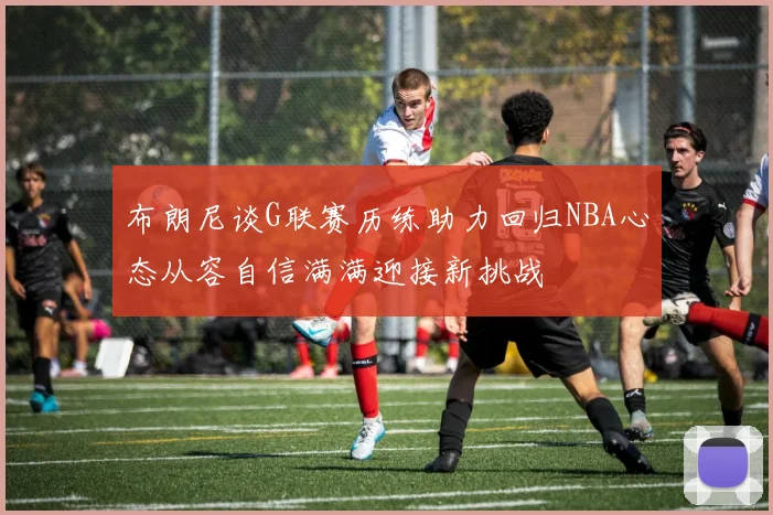 布朗尼谈G联赛历练助力回归NBA心态从容自信满满迎接新挑战