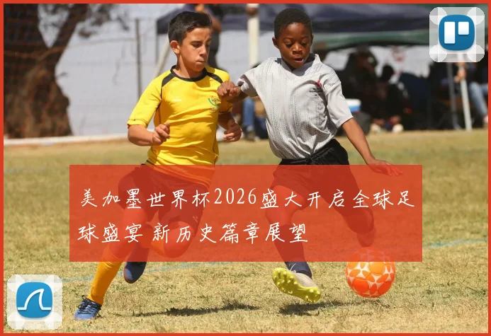 美加墨世界杯2026盛大开启全球足球盛宴 新历史篇章展望