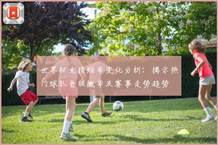 世界杯竞猜赔率变化分析：揭示热门球队晋级概率及赛事走势趋势