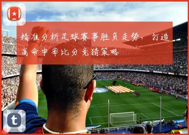 精准分析足球赛事胜负走势，打造高命中率比分竞猜策略