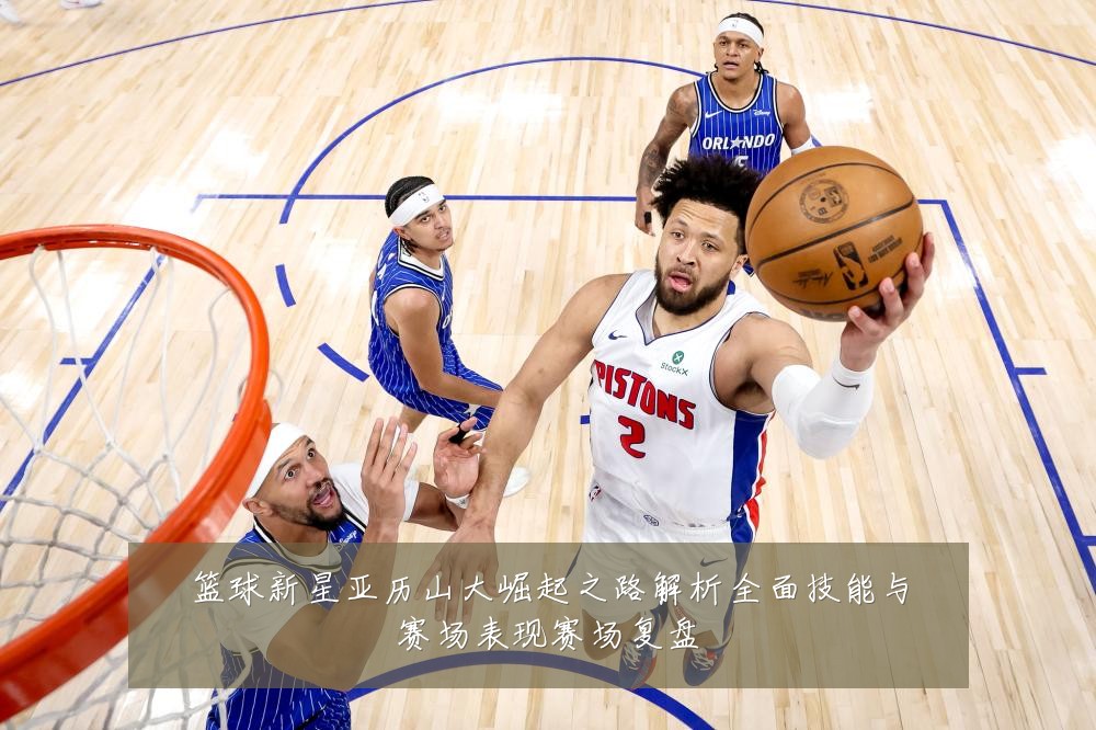 篮球新星亚历山大崛起之路解析全面技能与赛场表现赛场复盘