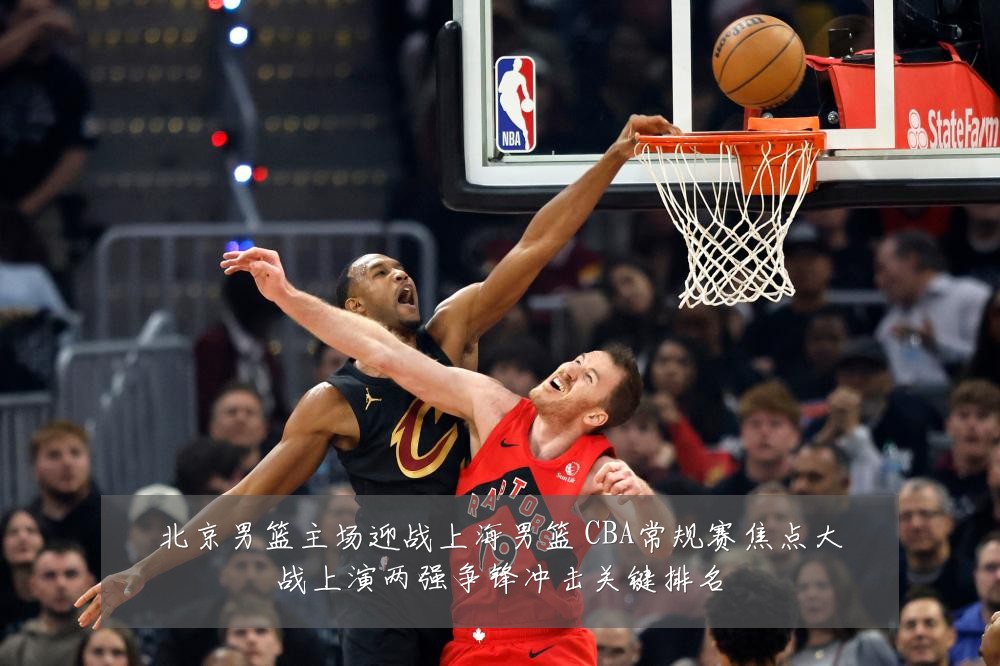 北京男篮主场迎战上海男篮 CBA常规赛焦点大战上演两强争锋冲击关键排名