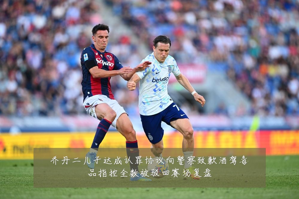 乔丹二儿子达成认罪协议向警察致歉酒驾毒品指控全数被驳回赛场复盘